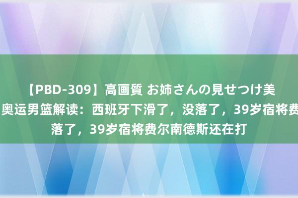 【PBD-309】高画質 お姉さんの見せつけ美尻＆美脚の誘惑 奥运男篮解读：西班牙下滑了，没落了，39岁宿将费尔南德斯还在打