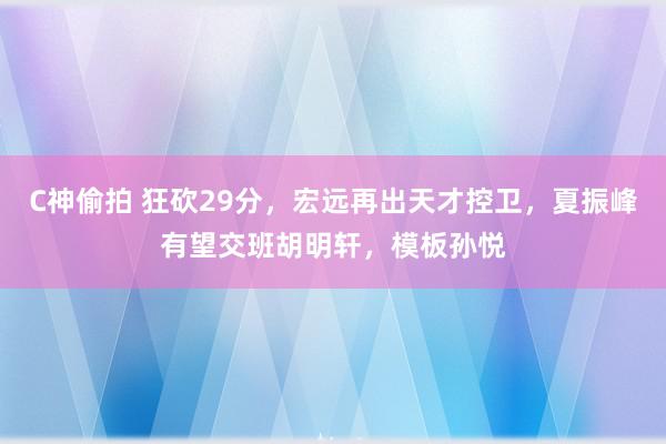 C神偷拍 狂砍29分，宏远再出天才控卫，夏振峰有望交班胡明轩，模板孙悦