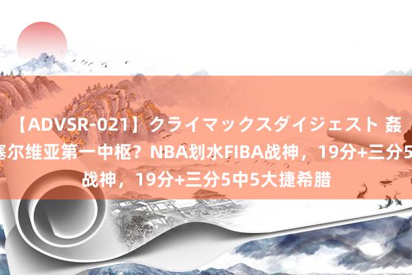 【ADVSR-021】クライマックスダイジェスト 姦鬼 ’10 他是塞尔维亚第一中枢？NBA划水FIBA战神，19分+三分5中5大捷希腊