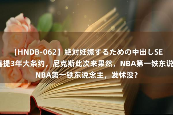 【HNDB-062】絶対妊娠するための中出しSEX！！ 惩处！喜提3年大条约，尼克斯此次来果然，NBA第一铁东说念主，发怵没？