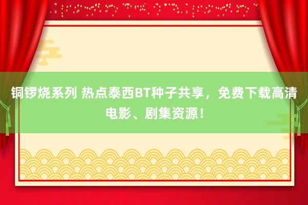 铜锣烧系列 热点泰西BT种子共享，免费下载高清电影、剧集资源！