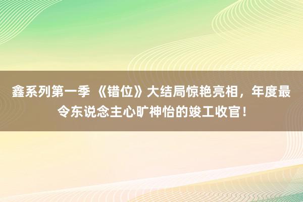 鑫系列第一季 《错位》大结局惊艳亮相，年度最令东说念主心旷神怡的竣工收官！