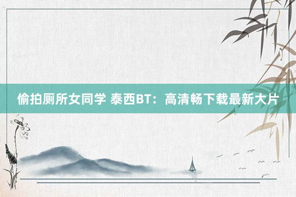 偷拍厕所女同学 泰西BT：高清畅下载最新大片