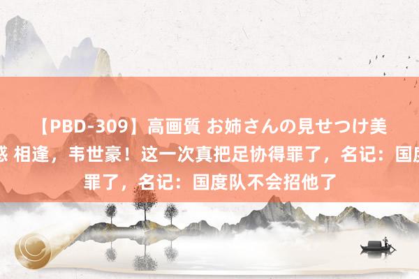 【PBD-309】高画質 お姉さんの見せつけ美尻＆美脚の誘惑 相逢，韦世豪！这一次真把足协得罪了，名记：国度队不会招他了