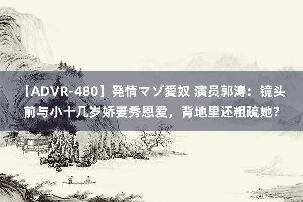 【ADVR-480】発情マゾ愛奴 演员郭涛：镜头前与小十几岁娇妻秀恩爱，背地里还粗疏她？