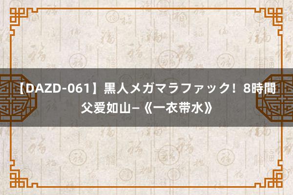 【DAZD-061】黒人メガマラファック！8時間 父爱如山—《一衣带水》