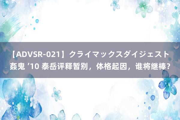 【ADVSR-021】クライマックスダイジェスト 姦鬼 ’10 泰岳评释暂别，体格起因，谁将继棒？