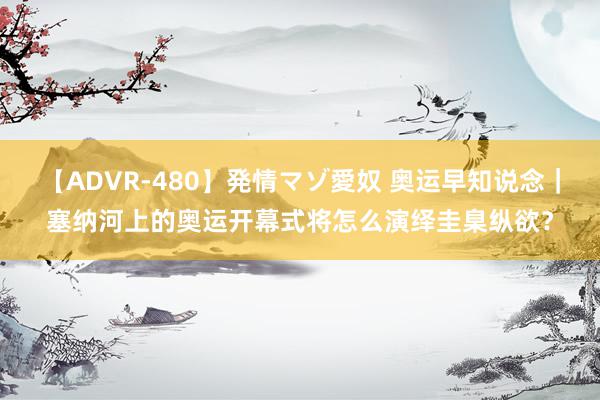 【ADVR-480】発情マゾ愛奴 奥运早知说念｜塞纳河上的奥运开幕式将怎么演绎圭臬纵欲？