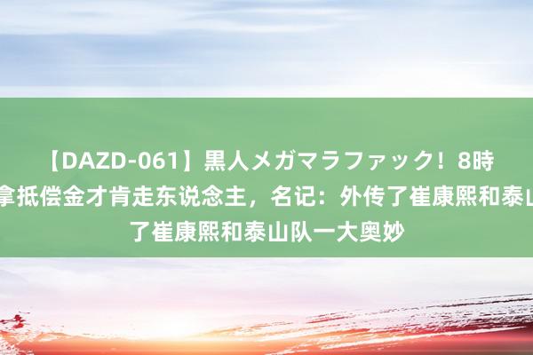 【DAZD-061】黒人メガマラファック！8時間 崔康熙思拿抵偿金才肯走东说念主，名记：外传了崔康熙和泰山队一大奥妙