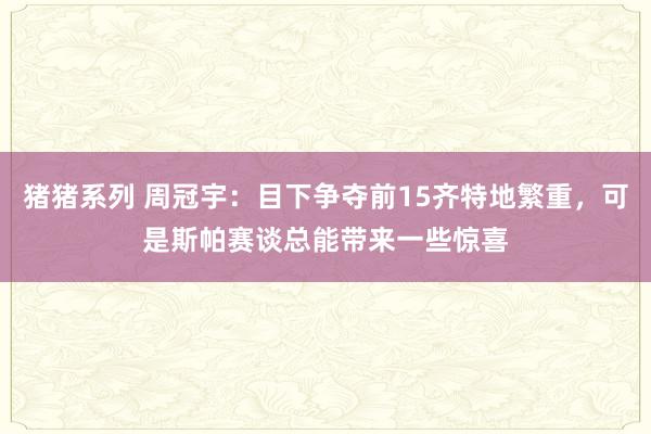 猪猪系列 周冠宇：目下争夺前15齐特地繁重，可是斯帕赛谈总能带来一些惊喜