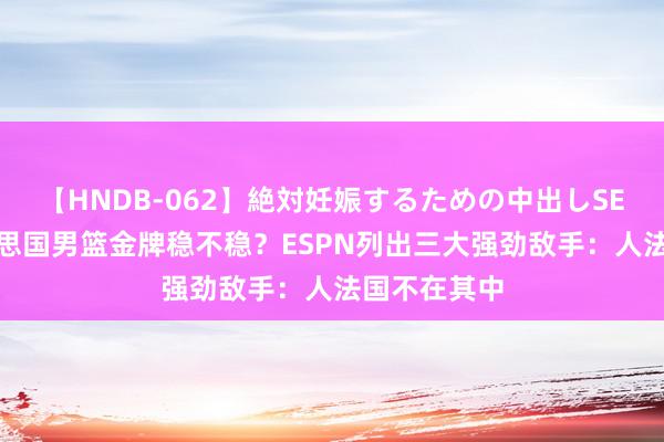 【HNDB-062】絶対妊娠するための中出しSEX！！ 好意思国男篮金牌稳不稳？ESPN列出三大强劲敌手：人法国不在其中