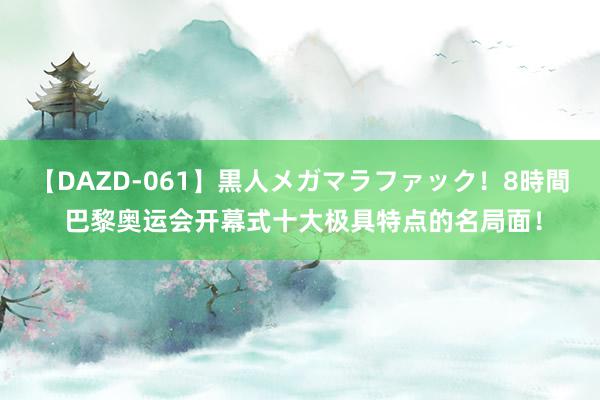 【DAZD-061】黒人メガマラファック！8時間 巴黎奥运会开幕式十大极具特点的名局面！