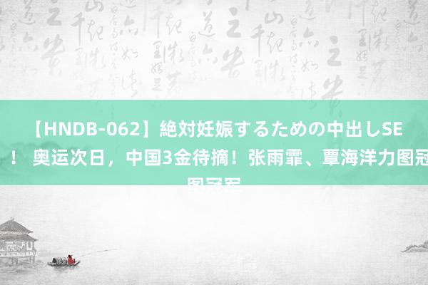 【HNDB-062】絶対妊娠するための中出しSEX！！ 奥运次日，中国3金待摘！张雨霏、覃海洋力图冠军