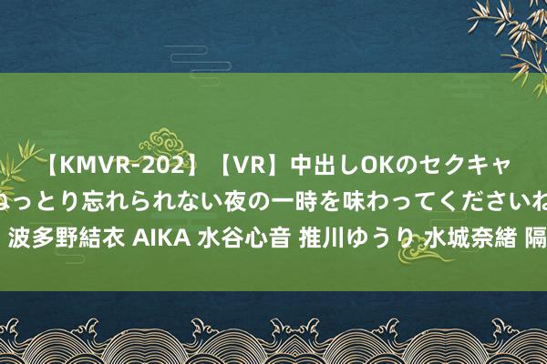 【KMVR-202】【VR】中出しOKのセクキャバにようこそ◆～濃密ねっとり忘れられない夜の一時を味わってくださいね◆～ 波多野結衣 AIKA 水谷心音 推川ゆうり 水城奈緒 隔邻上门服务，粗浅省心采选