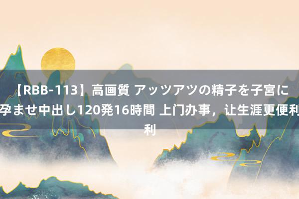 【RBB-113】高画質 アッツアツの精子を子宮に孕ませ中出し120発16時間 上门办事，让生涯更便利