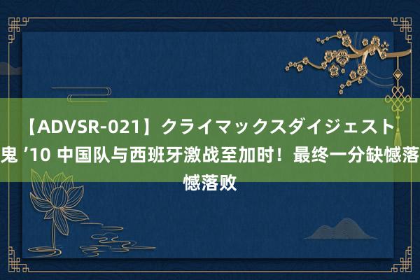 【ADVSR-021】クライマックスダイジェスト 姦鬼 ’10 中国队与西班牙激战至加时！最终一分缺憾落败