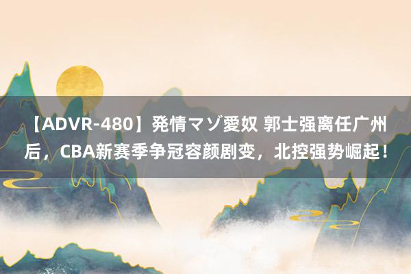 【ADVR-480】発情マゾ愛奴 郭士强离任广州后，CBA新赛季争冠容颜剧变，北控强势崛起！