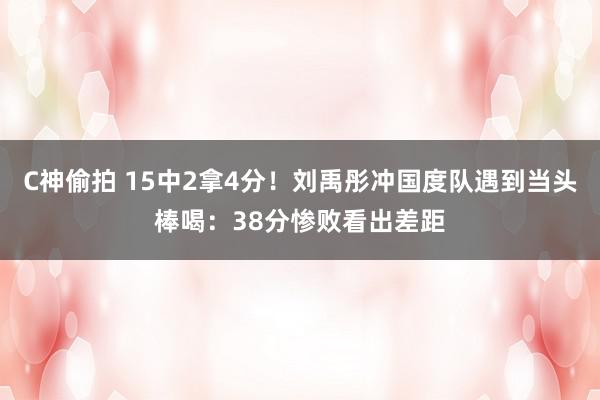 C神偷拍 15中2拿4分！刘禹彤冲国度队遇到当头棒喝：38分惨败看出差距