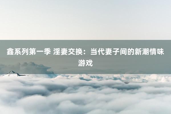 鑫系列第一季 淫妻交换：当代妻子间的新潮情味游戏