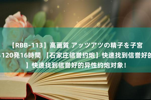 【RBB-113】高画質 アッツアツの精子を子宮に孕ませ中出し120発16時間 【石家庄信誉约炮】快速找到信誉好的异性约炮对象！