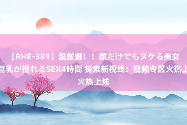 【RHE-381】超厳選！！顔だけでもヌケる美女の巨乳が揺れるSEX4時間 探索新视线：视频专区火热上线