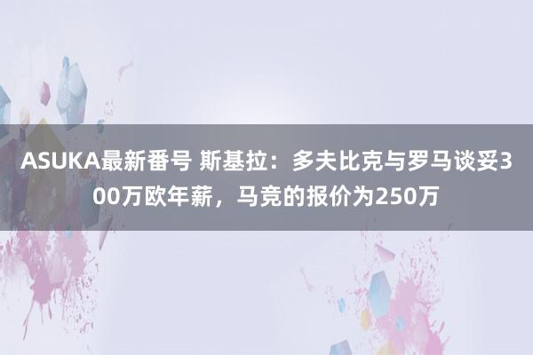 ASUKA最新番号 斯基拉：多夫比克与罗马谈妥300万欧年薪，马竞的报价为250万