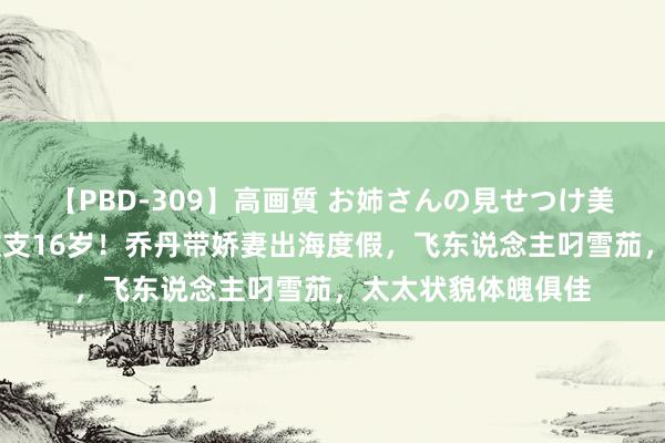 【PBD-309】高画質 お姉さんの見せつけ美尻＆美脚の誘惑 收支16岁！乔丹带娇妻出海度假，飞东说念主叼雪茄，太太状貌体魄俱佳