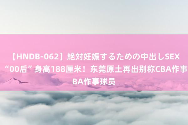 【HNDB-062】絶対妊娠するための中出しSEX！！ “00后”身高188厘米！东莞原土再出别称CBA作事球员