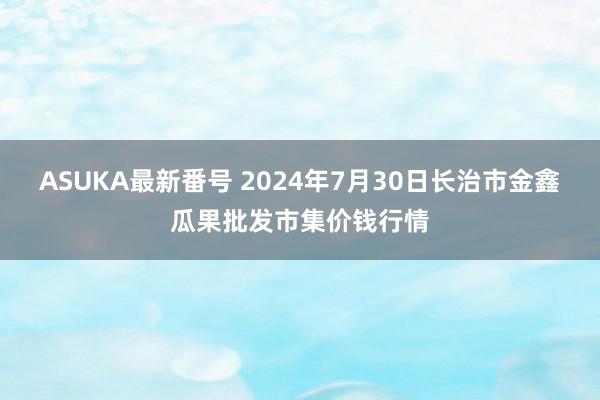 ASUKA最新番号 2024年7月30日长治市金鑫瓜果批发市集价钱行情