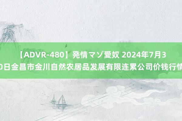 【ADVR-480】発情マゾ愛奴 2024年7月30日金昌市金川自然农居品发展有限连累公司价钱行情