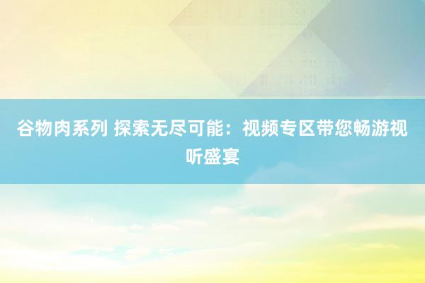 谷物肉系列 探索无尽可能：视频专区带您畅游视听盛宴