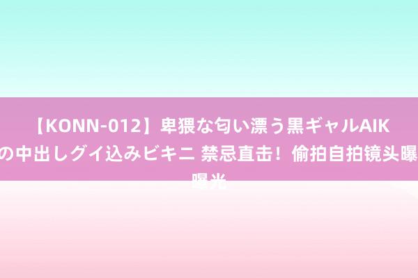 【KONN-012】卑猥な匂い漂う黒ギャルAIKAの中出しグイ込みビキニ 禁忌直击！偷拍自拍镜头曝光