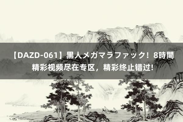 【DAZD-061】黒人メガマラファック！8時間 精彩视频尽在专区，精彩终止错过!