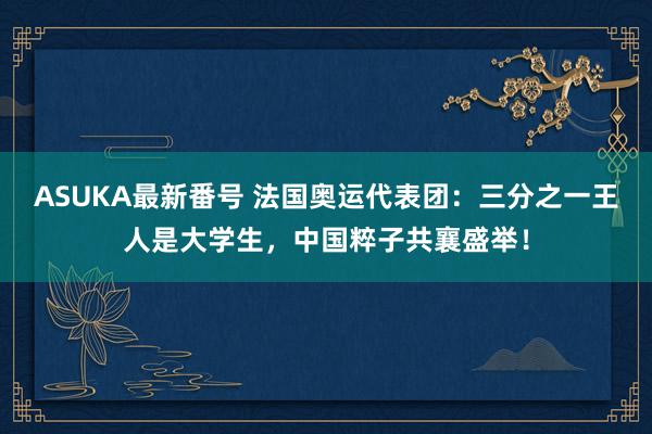 ASUKA最新番号 法国奥运代表团：三分之一王人是大学生，中国粹子共襄盛举！