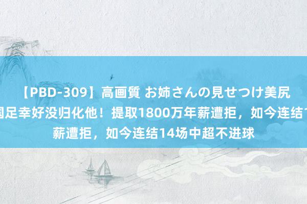 【PBD-309】高画質 お姉さんの見せつけ美尻＆美脚の誘惑 国足幸好没归化他！提取1800万年薪遭拒，如今连结14场中超不进球