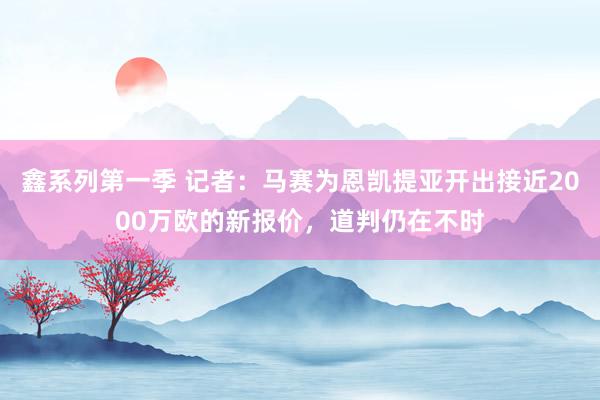 鑫系列第一季 记者：马赛为恩凯提亚开出接近2000万欧的新报价，道判仍在不时