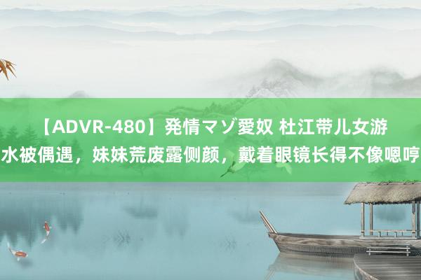 【ADVR-480】発情マゾ愛奴 杜江带儿女游水被偶遇，妹妹荒废露侧颜，戴着眼镜长得不像嗯哼