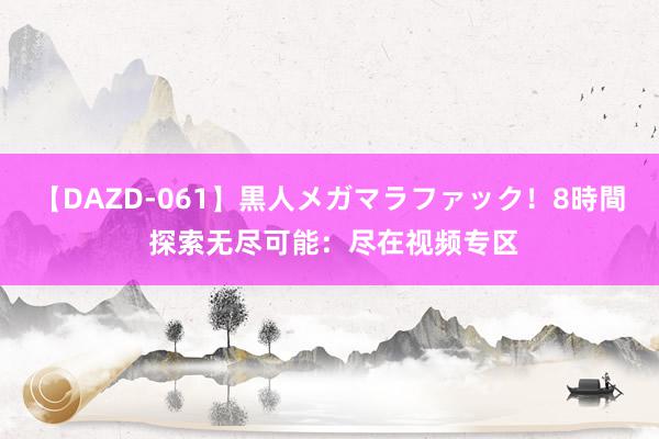 【DAZD-061】黒人メガマラファック！8時間 探索无尽可能：尽在视频专区