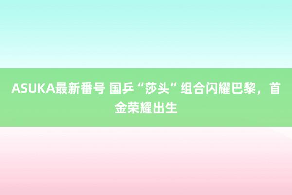 ASUKA最新番号 国乒“莎头”组合闪耀巴黎，首金荣耀出生