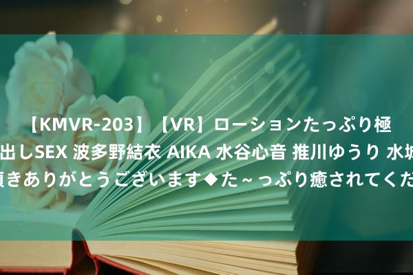 【KMVR-203】【VR】ローションたっぷり極上5人ソープ嬢と中出しSEX 波多野結衣 AIKA 水谷心音 推川ゆうり 水城奈緒 ～本日は御指名頂きありがとうございます◆た～っぷり癒されてくださいね◆～ 大学生兼职：已毕自我升值，拓展东说念主际相关