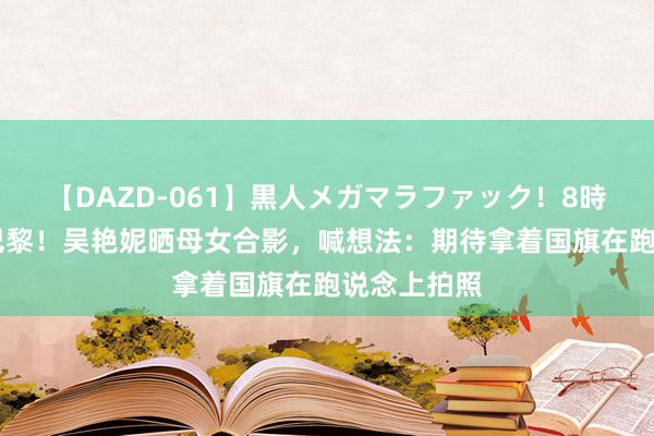 【DAZD-061】黒人メガマラファック！8時間 起程，巴黎！吴艳妮晒母女合影，喊想法：期待拿着国旗在跑说念上拍照