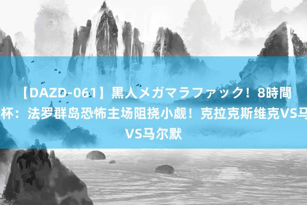 【DAZD-061】黒人メガマラファック！8時間 欧冠杯：法罗群岛恐怖主场阻挠小觑！克拉克斯维克VS马尔默