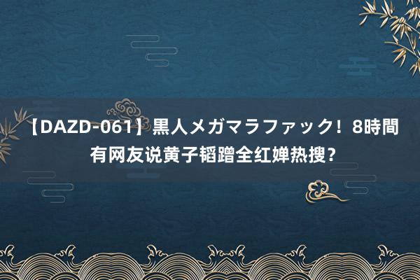 【DAZD-061】黒人メガマラファック！8時間 有网友说黄子韬蹭全红婵热搜？