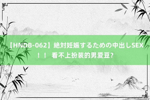 【HNDB-062】絶対妊娠するための中出しSEX！！ 看不上扮装的男爱豆？