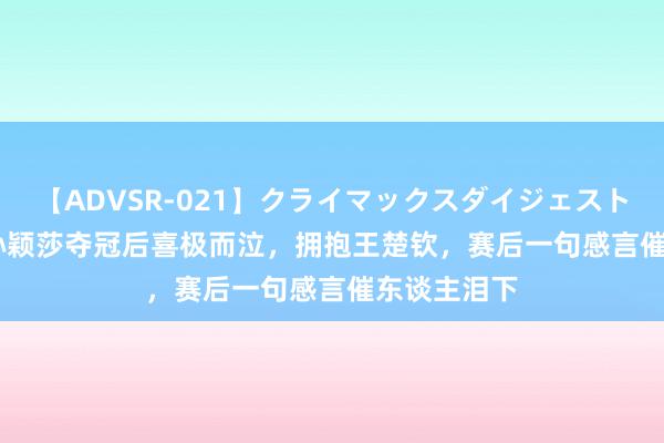 【ADVSR-021】クライマックスダイジェスト 姦鬼 ’10 孙颖莎夺冠后喜极而泣，拥抱王楚钦，赛后一句感言催东谈主泪下