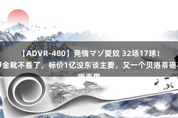 【ADVR-480】発情マゾ愛奴 32场17球！意甲金靴不香了，标价1亿没东谈主要，又一个贝洛蒂砸手里