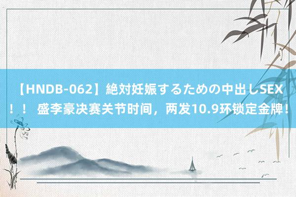 【HNDB-062】絶対妊娠するための中出しSEX！！ 盛李豪决赛关节时间，两发10.9环锁定金牌！