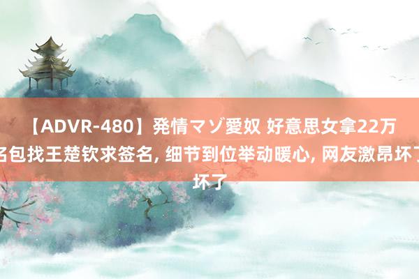 【ADVR-480】発情マゾ愛奴 好意思女拿22万名包找王楚钦求签名, 细节到位举动暖心, 网友激昂坏了