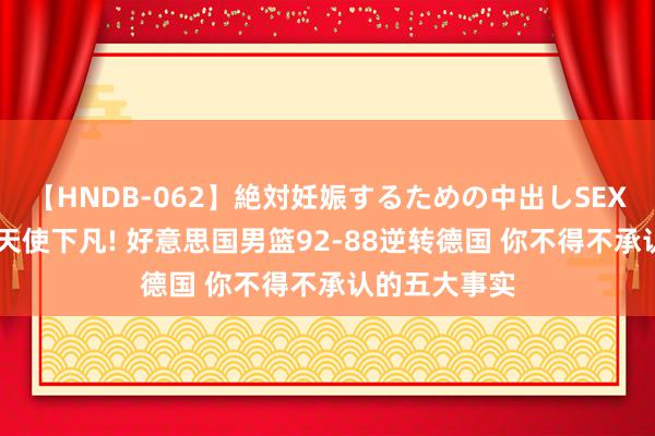 【HNDB-062】絶対妊娠するための中出しSEX！！ 詹姆斯天使下凡! 好意思国男篮92-88逆转德国 你不得不承认的五大事实