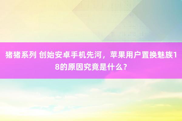 猪猪系列 创始安卓手机先河，苹果用户置换魅族18的原因究竟是什么？